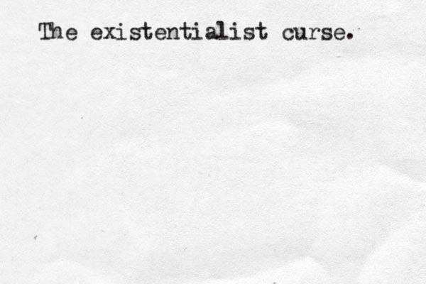 The existentialist curse.
