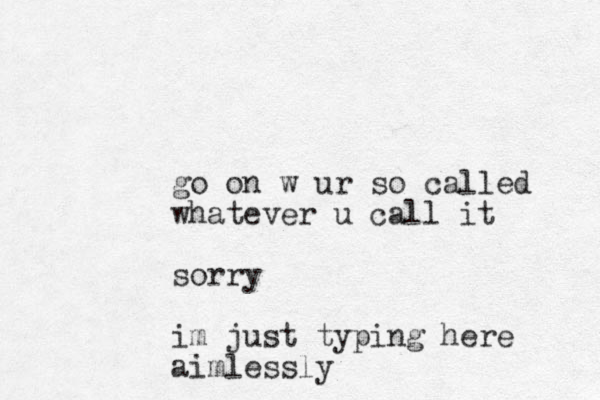 go on w ur so called whatever u call it sorry im just typing here aimlessly