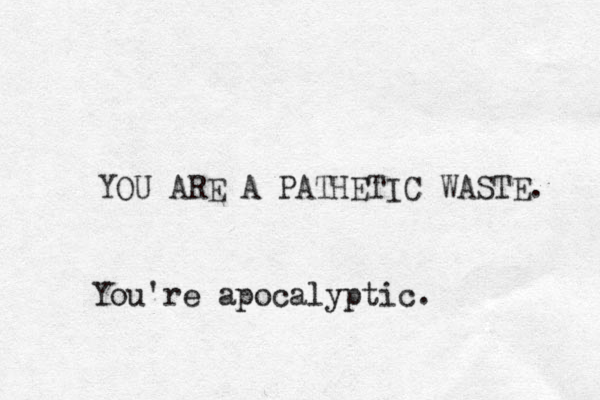 YOU ARE A PATHETIC WASTE. You're apocalyptic.