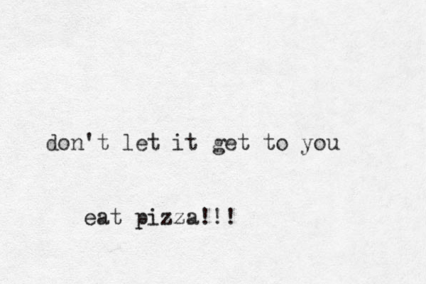 don't let it get to you eat pizza!!!