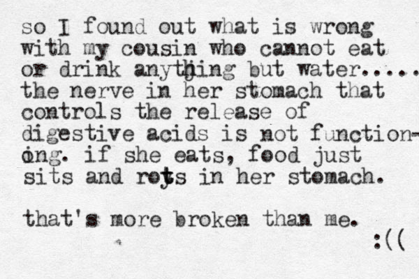 so I found out what is wrong with my cousin who cannot eat or drink anytjing h h but water..... the nerve in her stomach that controls the release of digestive acids is o not function- ing. if she eats, food just sits and roy t t ts in her stomach. that's more broken than me. :(( 