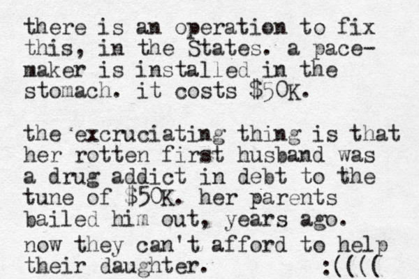 there is an operation to fix this, in the States. a pace- maker is installed in the stomach. it costs $50K. the excruciating thing is that her rotten first husband was a drug addict in debt to the tune of $50K. her parents bailed him out, years ago. now they can't afford to help their daughter. :(((( 