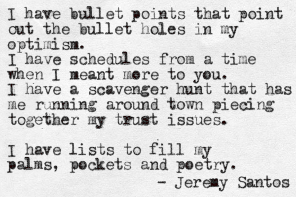 I have bullet points that point out the bullet holes in my optimism. I have schedules from a time when I meant more to you. I have a scavenger hunt that has me running around town piecing together my trust issues. I have lists to fill my palms, pocket s and poetry. - Jeremy Santos 