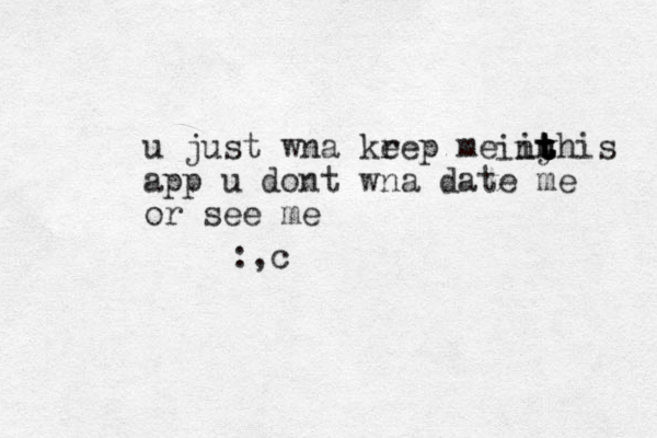 u just wna krep e me in yhis app u dont wna date me or see me t t t t t in :,c