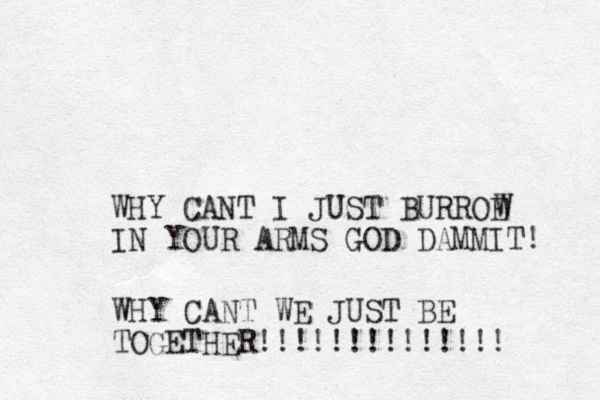 WHY CANT I JUST BURROE IN YOUR ARMS GOD DAMMIT! W WHY CANT WE JUST BE TOGETHER!!!!!! !!!!!!!! 