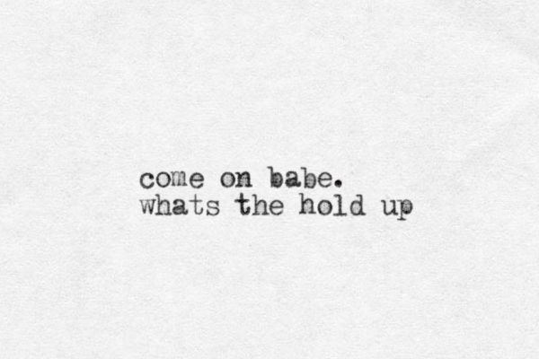 come on babe. whats the hold up