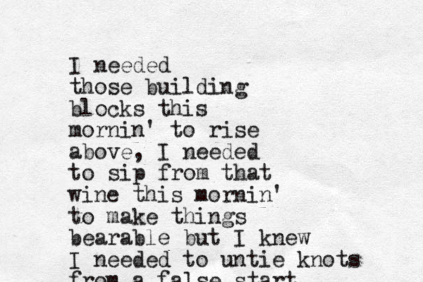 I needed those building blocks this mornin' to rise above, I needed to sip from that wine this mornin' to make things bearable but I knew I needed to untie knots from a false start 