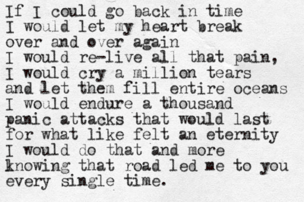 If I could go back in time I would let my heart break over and over again I would re-live all that pain, I would cry a million tears and let them fill entire oceans I would endure a thousand panic attacks that would last for what like felt an eternity I would do that and more l knowing that road led me to you every single time. 