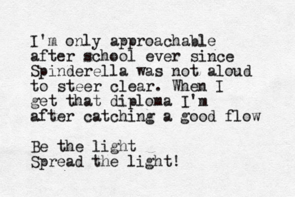 I'm only approachable after school ever since Spinderella was not aloud to steer clear. When I get that diploma I'm after catching a good flow Be the light Spread the light!