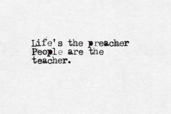 Life's the preacher People are the teacher.