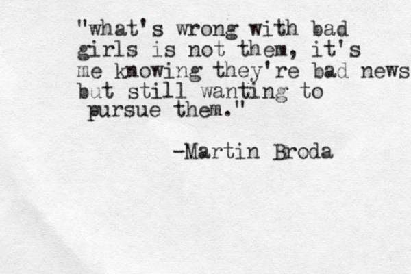 "what's wrong with bad girls is not them, it's me knowing they're bad news but still wanting to pursue them." -Martin Broda 