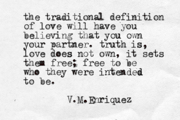 the traditional de efinition of love will have you believing that you own your partner. truth is s, love does s not own, it sets them free; free to be who they were in ntended ed to be. V.M.Enriquez z 