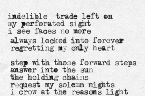 indelible trade left on my perforated sight i see faces no more always locked into forever regretting my only heart step with those forward steps answer into the sun the holding chains request my solemn nights i crow at the reasons light 