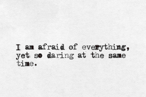 I am afraid of everything, yet so daring at the same time.