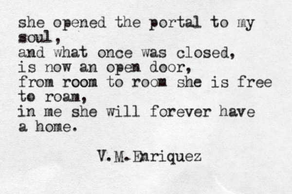 she opened the portal to my soul, and what once was closed, is now an open door, from room oom to room she is free to roam, in me she will forever v have a home. V.M.Enriquez u 