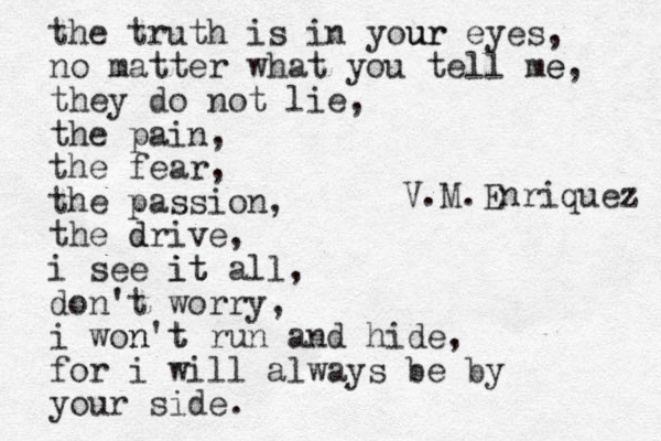 the truth is in your ur eyes, no matter what you tell me e, they do not lie, the pain, the fear, the passion, the drive d , i see it it all, don't worry, i won n't t run and hide, for i will always be by your side. V.M.Enriquez 