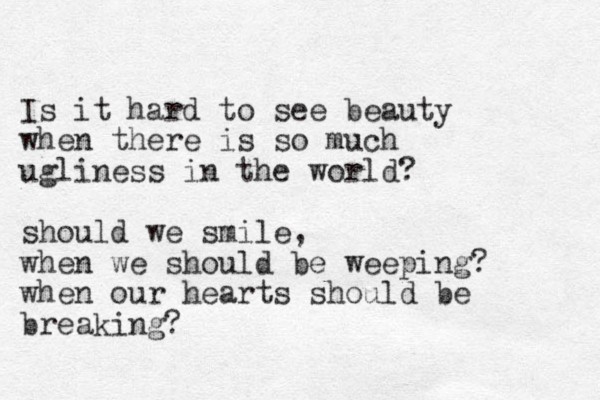 Is it hard to see beauty when there is so much ugliness in the world? should we smile, when we should be weep ing? when our hearts should be breaking? 