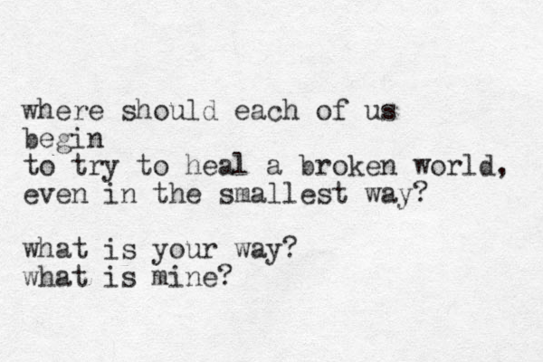 where should each of us begin to try to heal a broken world, even in the smallest way? what is your way? what is mine?