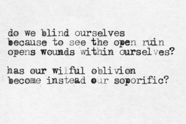do we blind ourselves because to see the open ruin opens wounds within ourselves? has our wilful oblivion become instead our soporific? 