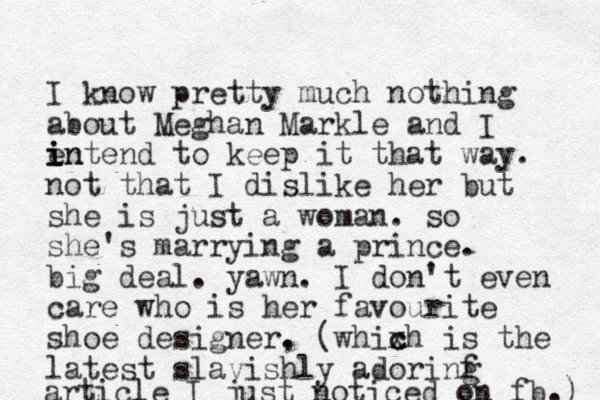 I know pretty much nothing about Meghan Markle and I e intend i i n to keep it that way. not that I dislike her but she is just a woman. so she's marrying a prince. big deal. yawn. I don't even care who is her favourite shoe designer. , (whixh c c is the latest slavishly adorinf g article I just noticed on fb.) 