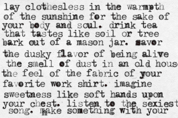 lay clothesless in the warmpth of the sunshine for the sake of your body and soul. drink tea that tastes like soil or tree bark out of a mason jar. savor the dusky flavor of being alive the smell of dust in an old house the feel of the fabric of your favorite work shirt. imagine sweetness like soft hands upon your chest. listen to the sexiest song. make something with your h 