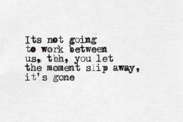 Its not going to work between us, tbh, you let the moment slip away, it's gone