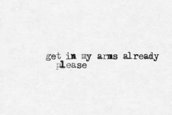 get in my arms already please