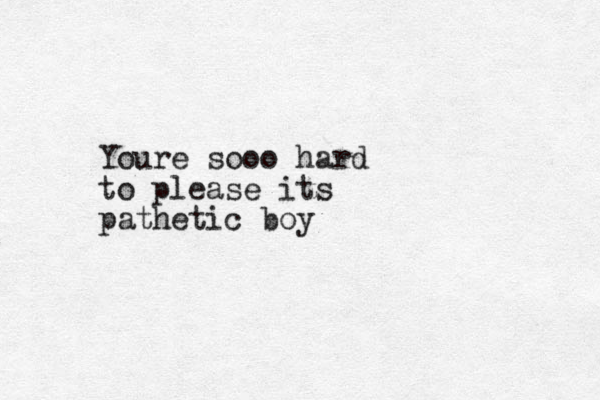 Youre sooo hard to please its pathetic boy