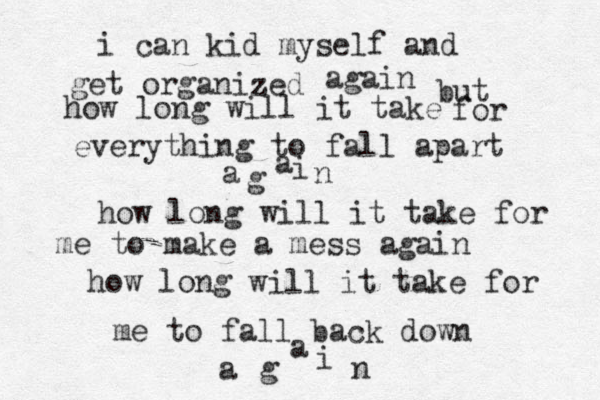 i can kid myself and get organized z again but how long will it take for everything to fall apart a g a i n how long will it take for me to make a mess agai n how long will it take for me to fall back down a g a i n