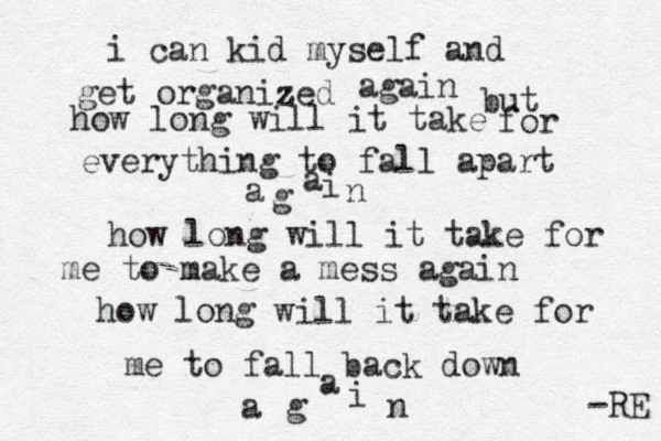 i can kid myself and get organized z again but how long will it take for everything to fall apart a g a i n how long will it take for me to make a mess agai n how long will it take for me to fall back down a g a i n -RE 