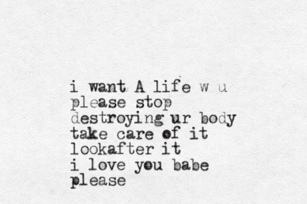 i want A life w u please stop destroying ur body take care of it lookafter it i love you babe please