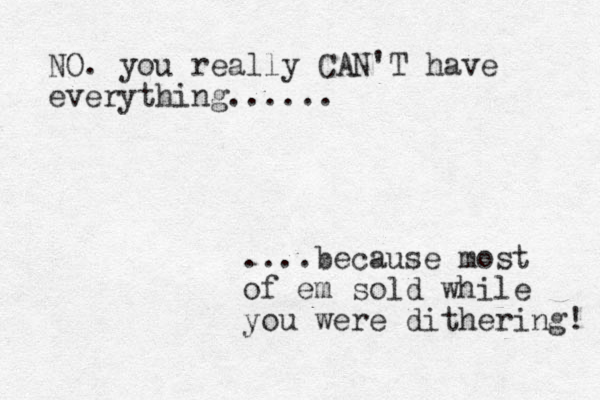 NO. you really CAN'T have everything...... ....because most of em sold while you were dithering! 