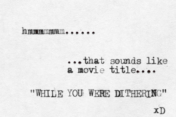 hmmmmmmm...... ...that sounds like a movie title.... "WHILE YOU WERE DITHERING" xD 