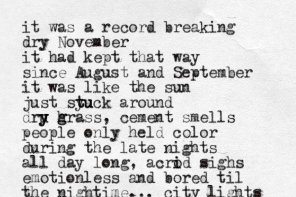 it was a record breaking dry November it had kept that way since August and September it was like the sun just syu t tuck around dru y y h g grass, cement smells people only held color during the late nights all day long, acrod sighs i i emotionless and bored til the nightime. .. city lights 