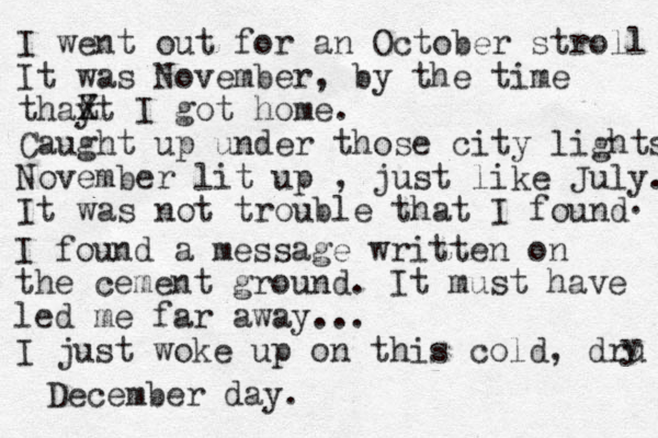 I went out for an October stroll It was November, by the time thay t Z X I got home. Caught up under those city lights No vember lit up , just like July. It was not trouble that I found . I found a message written on the cement ground. It must have led me far away... I just woke up on this cold, dru y December day. 