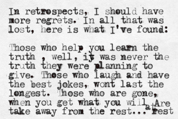 In retrospects, I should have more regrets. In all that was lost, here is what I've found: Those who help you learn the truth , well, iy t t was never the truth they were planning to give. Those who laugh and have the best jokes, wont last the longest. Those who are gone, when you get what you will take away from the rest... Are at rest 