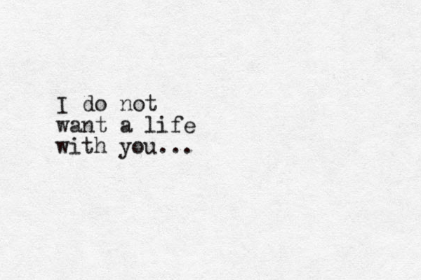 I do not want a life with you...