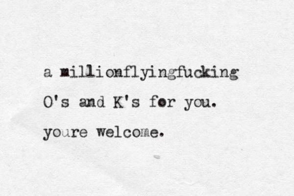 a millionflyingfucking O's and K's for you. youre welcome.