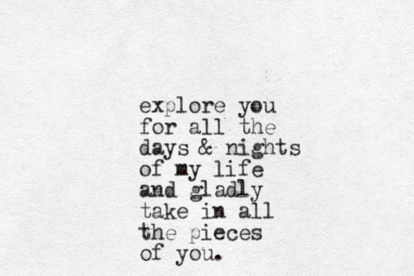 explore you for all the days & nights of my life and gladly take in all the pieces of you.