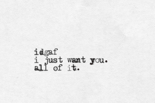 idgaf i just want you. all of it.