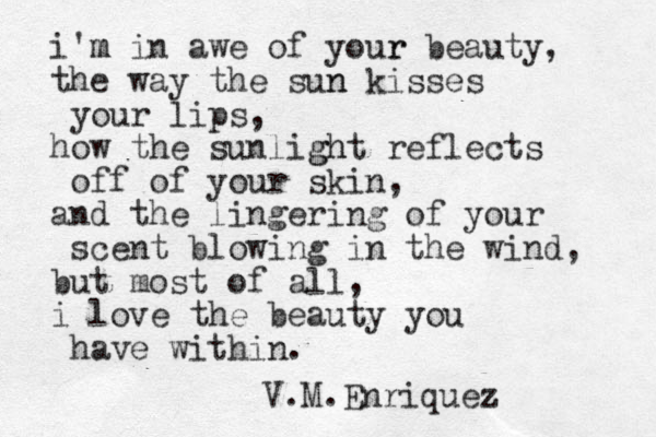 i'm m in awe of your r beauty, the way the sun n kisses your lips, how the sunlight gh reflects off of your skin, and the lingering of your scent blowing in the wind, but most of all, i love the beauty you have within. V.M.Enriquez 