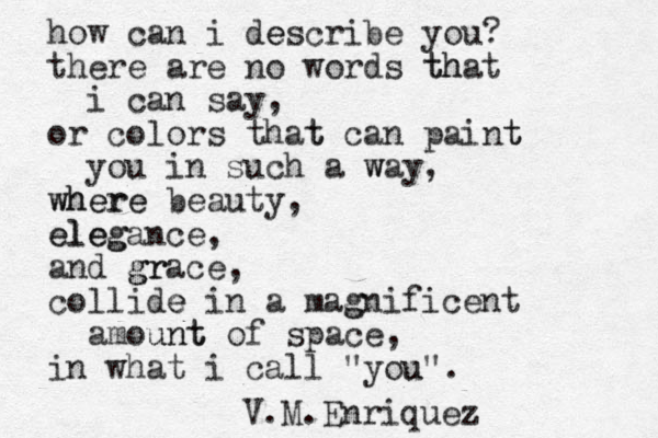 how can i describe e you? there are no words that th i can say, or colors that t can paint t you in such a way w , where where beauty, eleg elegance, and grace gr , collide e in a mag gnificent amount unt of space, in what i call "you u". V.M.Enriquez 