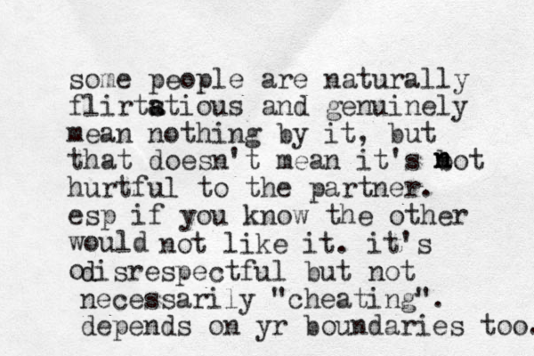 some people are naturally flirtstious a a and genuinely mean nothing by it, but that doesn't mean it's bot hurtful to the partner. esp if you know the other would o not like it. it's disrespectful d but not necessarily "cheating". depends on yr boundaries too. n n n 