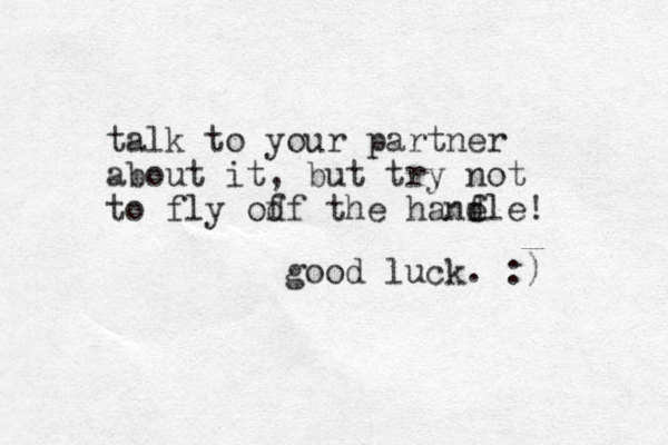 talk to your partner about it, but try not to fly od ff the hanf e dle! good luck. :)