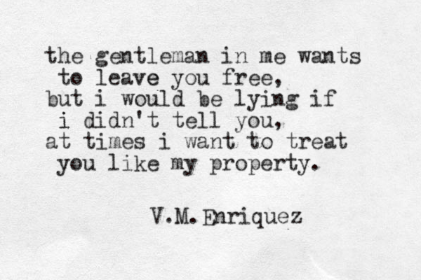 the gentleman in me wants to leave e you free, but i would be lying if i i didn't tell you, at times i want to treat you like my property. V.M.Enriquez 