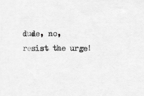 dude, no, resist the urge! u