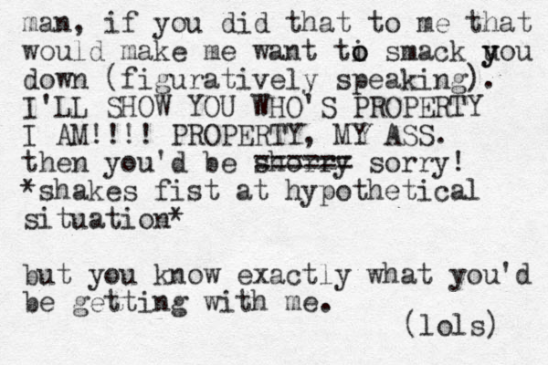 man, if you did that to me that would make me want ti o o smack uou y y down (figuratively speaking). I'LL SHOW YOU WHO'S PROPERTY I AM!!!! PROPERTY, MY ASS. then you'd be shorry ====== sorry! *shakes fist at hypothetical situation* but you know exactly what you'd be getting with me. (lols) 