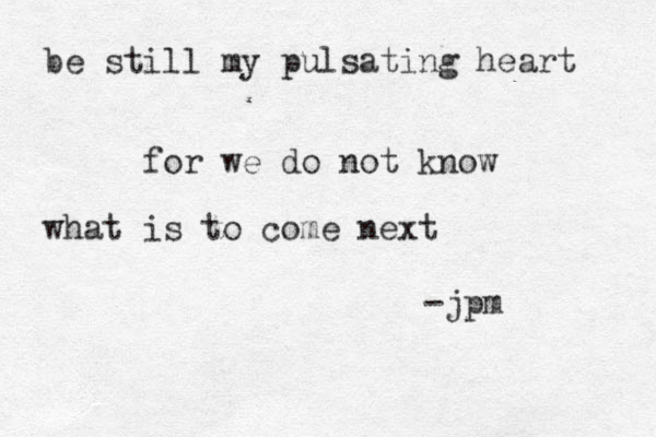 be still my pulsating heart for we do not know what is to come next -jpm 