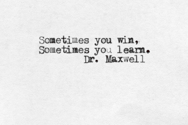 Sometimes you win, Sometimes you learn. Dr. Maxwell 