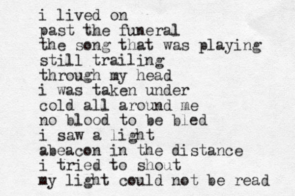 i lived on past the funeral the song that was playing still trailing through my head i was taken under cold all around me no blood to be bled i saw a light abeacon in the distance i tried to shout my light could not be read 